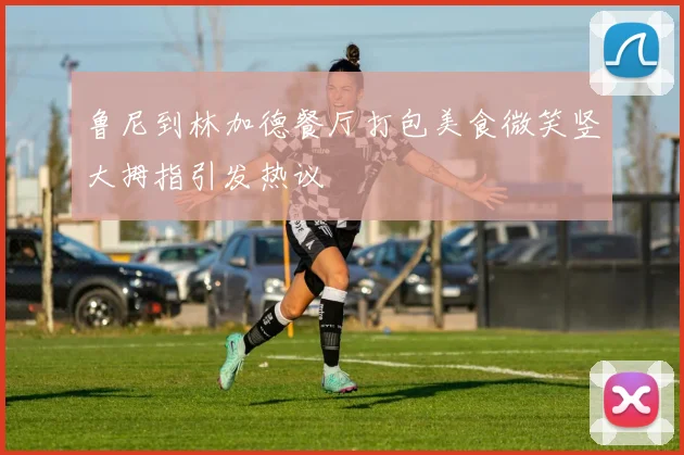 鲁尼到林加德餐厅打包美食微笑竖大拇指引发热议
