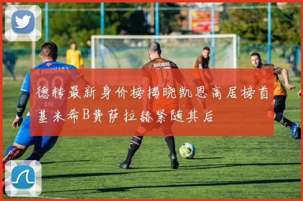 德转最新身价榜揭晓凯恩高居榜首基米希B费萨拉赫紧随其后