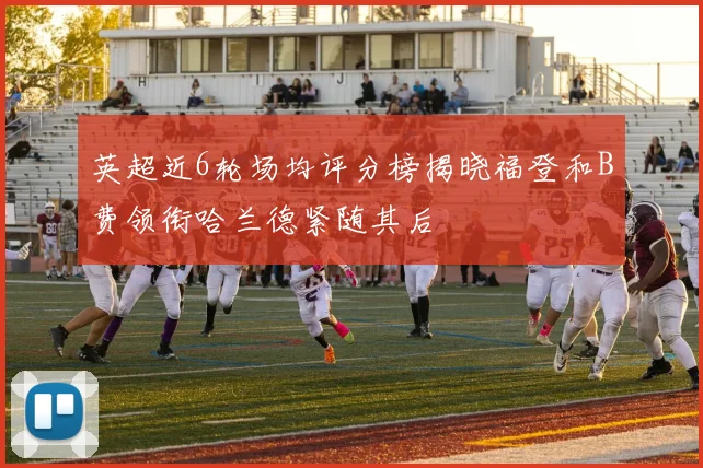 英超近6轮场均评分榜揭晓福登和B费领衔哈兰德紧随其后