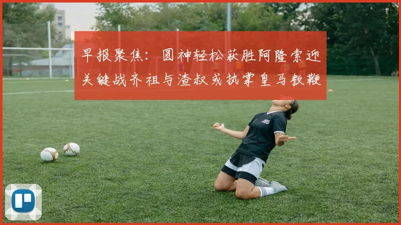 早报聚焦：圆神轻松获胜阿隆索迎关键战齐祖与渣叔或执掌皇马教鞭